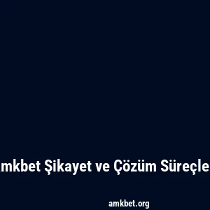 Amkbet Şikayet ve Çözüm Süreçleri